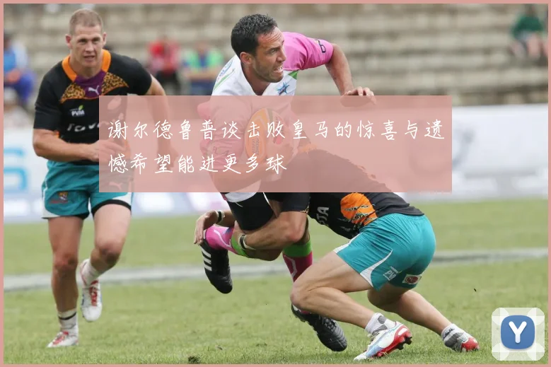 谢尔德鲁普谈击败皇马的惊喜与遗憾希望能进更多球