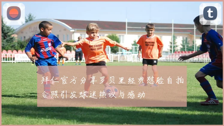 拜仁官方分享罗贝里经典怼脸自拍合照引发球迷热议与感动