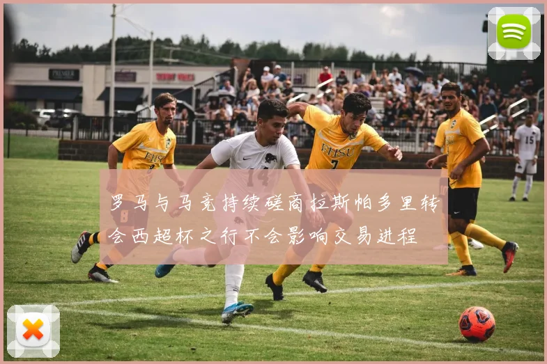 罗马与马竞持续磋商拉斯帕多里转会西超杯之行不会影响交易进程