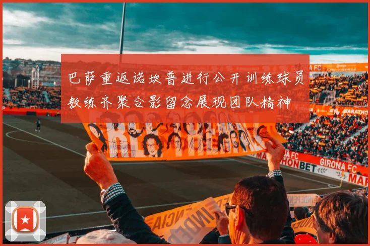 巴萨重返诺坎普进行公开训练球员教练齐聚合影留念展现团队精神