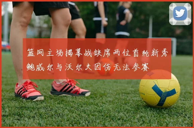 篮网主场揭幕战缺席两位首轮新秀鲍威尔与沃尔夫因伤无法参赛