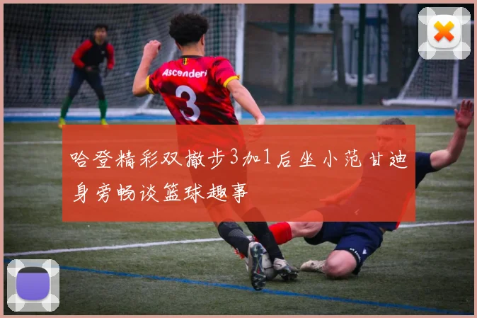 哈登精彩双撤步3加1后坐小范甘迪身旁畅谈篮球趣事