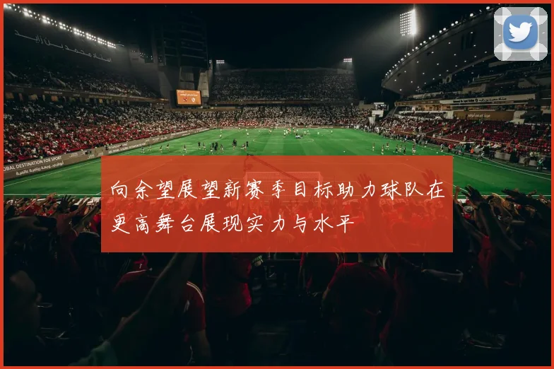 向余望展望新赛季目标助力球队在更高舞台展现实力与水平