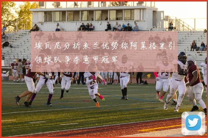 埃瓦尼分析米兰优势称阿莱格里引领球队争夺意甲冠军