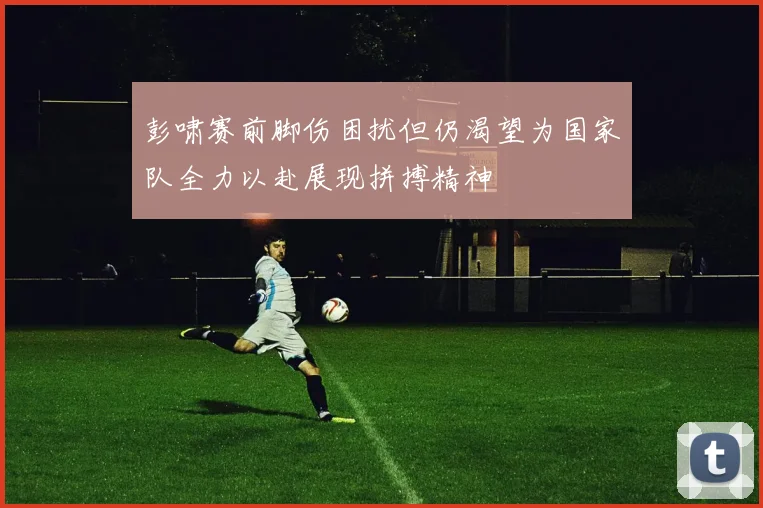 彭啸赛前脚伤困扰但仍渴望为国家队全力以赴展现拼搏精神