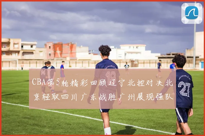 CBA第5轮精彩回顾辽宁北控对决北京轻取四川广东战胜广州展现强队风范