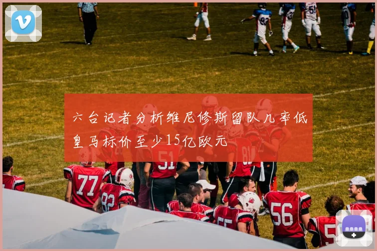 六台记者分析维尼修斯留队几率低皇马标价至少15亿欧元