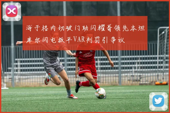 海于格内切破门助闪耀哥领先本坦库尔闪电扳平VAR判罚引争议