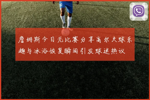 詹姆斯今日无比赛分享高尔夫球乐趣与冰浴恢复瞬间引发球迷热议
