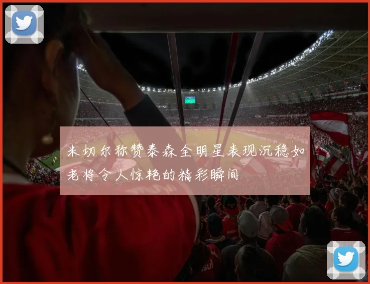 米切尔称赞泰森全明星表现沉稳如老将令人惊艳的精彩瞬间