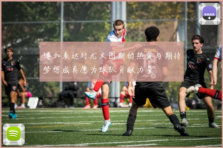 博加表达对尤文图斯的热爱与期待梦想成真愿为球队贡献力量