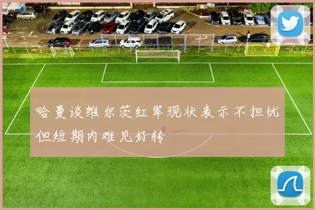 哈曼谈维尔茨红军现状表示不担忧但短期内难见好转