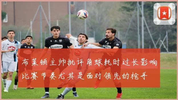 布莱顿主帅批评角球耗时过长影响比赛节奏尤其是面对领先的枪手