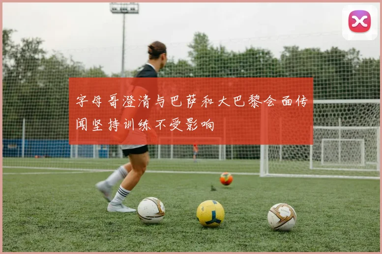 字母哥澄清与巴萨和大巴黎会面传闻坚持训练不受影响