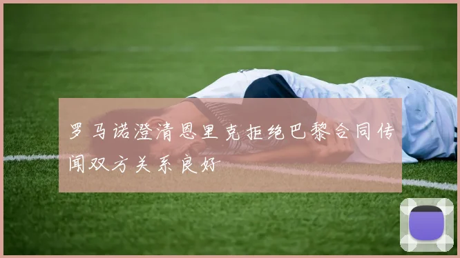 罗马诺澄清恩里克拒绝巴黎合同传闻双方关系良好