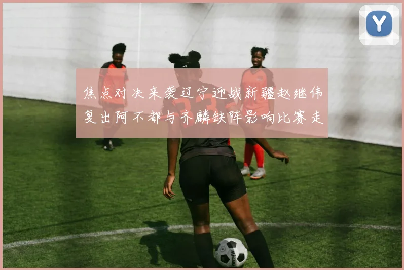 焦点对决来袭辽宁迎战新疆赵继伟复出阿不都与齐麟缺阵影响比赛走势