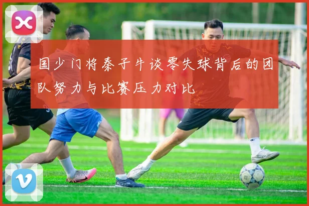 国少门将秦子牛谈零失球背后的团队努力与比赛压力对比
