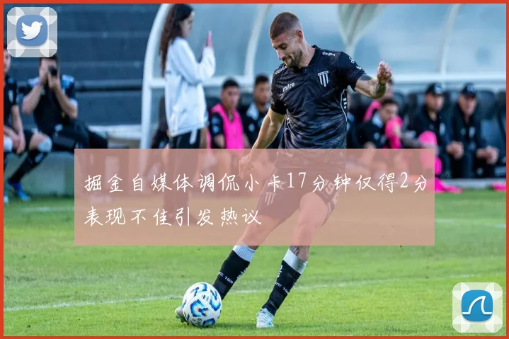 掘金自媒体调侃小卡17分钟仅得2分表现不佳引发热议