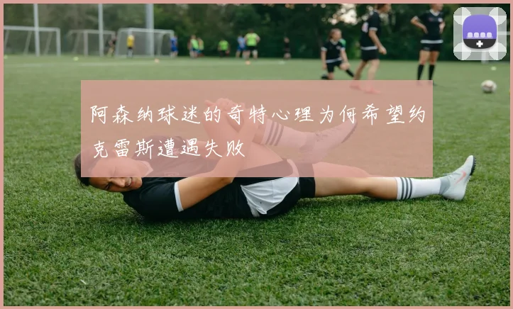 阿森纳球迷的奇特心理为何希望约克雷斯遭遇失败
