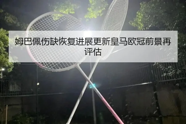 姆巴佩伤缺恢复进展更新皇马欧冠前景再评估